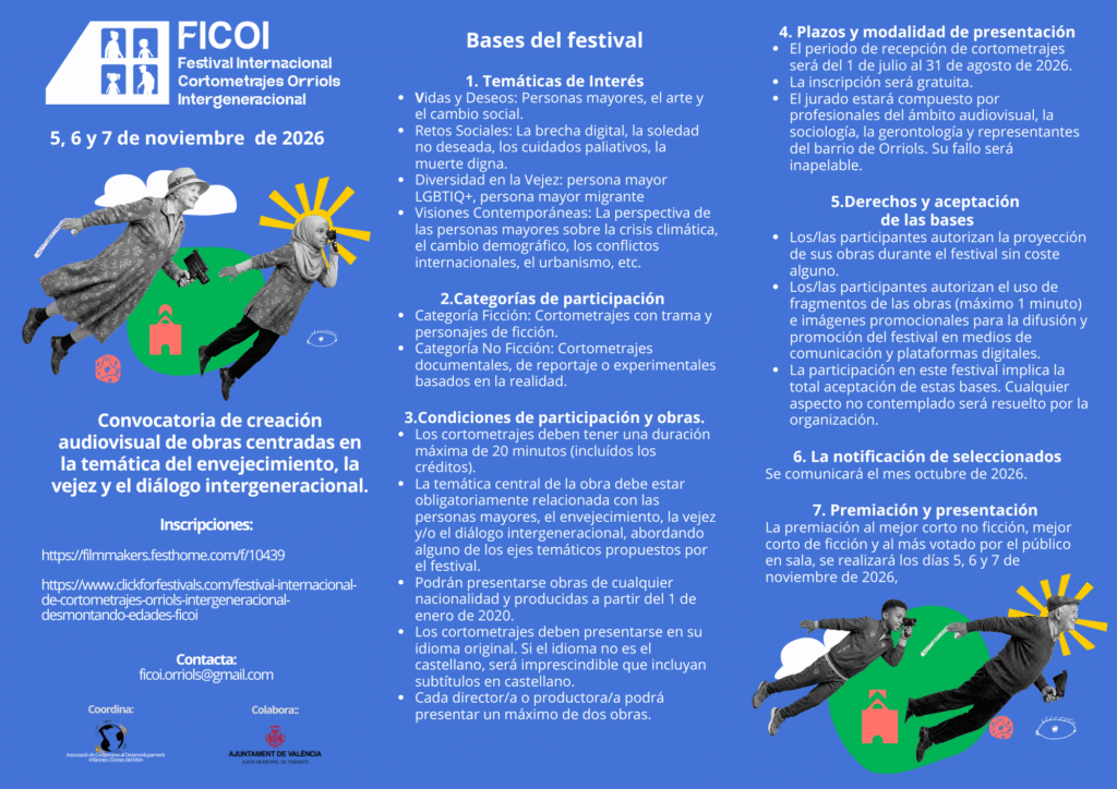 FICOI Festival Internacional Cortometrajes Orriols Intergeneracional 5, 6 y 7 de noviembre de 2026 Convocatoria de creación audiovisual de obras centradas en la temática del envejecimiento, la vejez y el diálogo intergeneracional. Inscripciones: https://filmmakers.festhome.com/f/10439 https://www.clickforfestivals.com/festival-internacional- de-cortometrajes-orriols-intergeneracional- desmontando-edades-ficoi Contacta: ficoi.orriols@gmail.com Coordina: Associació de Cooperació al Desenvolupament Infàncies i Dones del Món Colabora: AJUNTAMENT DE VALÈNCIA Bases del festival 1. Temáticas de Interés Vidas y Deseos: Personas mayores, el arte y el cambio social. Retos Sociales: La brecha digital, la soledad no deseada, los cuidados paliativos, la muerte digna. Diversidad en la Vejez: persona mayor LGBTIQ+, persona mayor migrante Visiones Contemporáneas: La perspectiva de las personas mayores sobre la crisis climática, el cambio demográfico, los conflictos internacionales, el urbanismo, etc. 2.Categorías de participación Categoría Ficción: Cortometrajes con trama y personajes de ficción. Categoría No Ficción: Cortometrajes documentales, de reportaje o experimentales basados en la realidad. 3.Condiciones de participación y obras. Los cortometrajes deben tener una duración máxima de 20 minutos (incluidos los créditos). La temática central de la obra debe estar obligatoriamente relacionada con las personas mayores, el envejecimiento, la vejez y/o el diálogo intergeneracional, abordando alguno de los ejes temáticos propuestos por el festival. Podrán presentarse obras de cualquier nacionalidad y producidas a partir del 1 de enero de 2020. Los cortometrajes deben presentarse en su idioma original. Si el idioma no es el castellano, será imprescindible que incluyan subtítulos en castellano. Cada director/a o productora/a podrá presentar un máximo de dos obras. 4. Plazos y modalidad de presentación El periodo de recepción de cortometrajes será del 1 de julio al 31 de agosto de 2026. La inscripción será gratuita. El jurado estará compuesto por profesionales del ámbito audiovisual, la sociología, la gerontología y representantes del barrio de Orriols. Su fallo será inapelable. 5.Derechos y aceptación de las bases Los/las participantes autorizan la proyección de sus obras durante el festival sin coste alguno. Los/las participantes autorizan el uso de fragmentos de las obras (máximo 1 minuto) e imágenes promocionales para la difusión y promoción del festival en medios de comunicación y plataformas digitales. La participación en este festival implica la total aceptación de estas bases. Cualquier aspecto no contemplado será resuelto por la organización. 6. La notificación de seleccionados Se comunicará el mes octubre de 2026. 7. Premiación y presentación La premiación al mejor corto no ficción, mejor corto de ficción y al más votado por el público en sala, se realizará los días 5, 6 y 7 de noviembre de 2026.